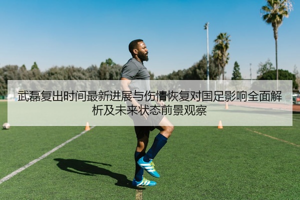 武磊复出时间最新进展与伤情恢复对国足影响全面解析及未来状态前景观察