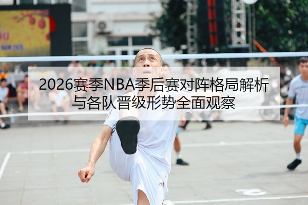 2026赛季NBA季后赛对阵格局解析与各队晋级形势全面观察