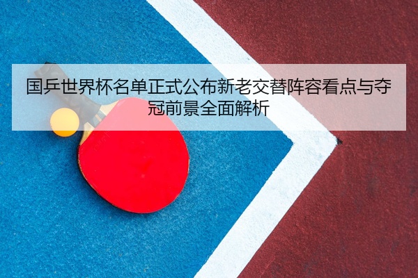 国乒世界杯名单正式公布新老交替阵容看点与夺冠前景全面解析